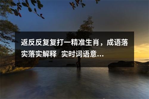 返反反复复打一精准生肖，成语落实落实解释   实时词语意释