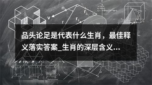 品头论足是代表什么生肖，最佳释义落实答案_生肖的深层含义实时意释
