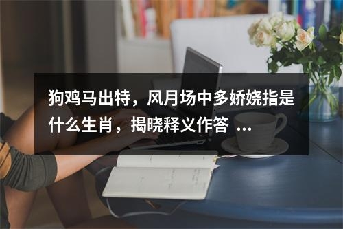 狗鸡马出特，风月场中多娇娆指是什么生肖，揭晓释义作答   实时词语意释