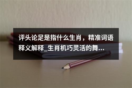 评头论足是指什么生肖，精准词语释义解释_生肖机巧灵活的舞者实时意释