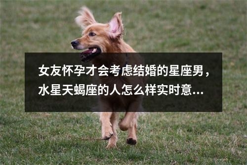 女友怀孕才会考虑结婚的星座男，水星天蝎座的人怎么样实时意释