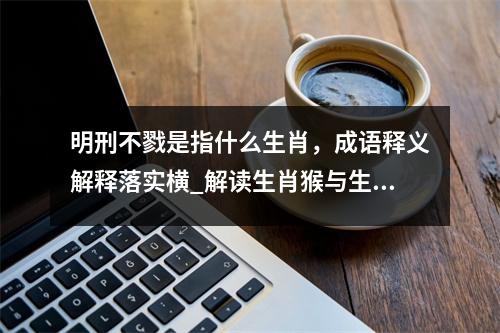 明刑不戮是指什么生肖，成语释义解释落实横_解读生肖猴与生肖蛇的独特魅力实时意释