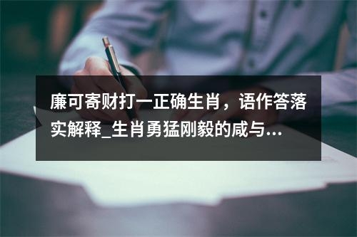 廉可寄财打一正确生肖，语作答落实解释_生肖勇猛刚毅的咸与淡实时意释