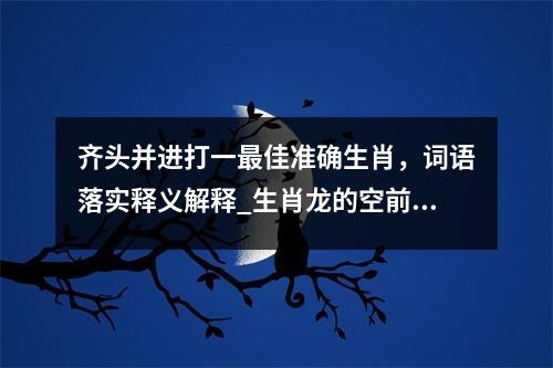 齐头并进打一最佳准确生肖，词语落实释义解释_生肖龙的空前绝后实时意释
