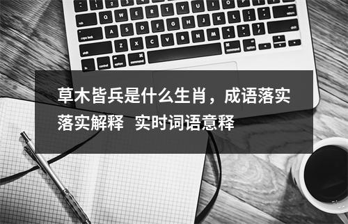 草木皆兵是什么生肖，成语落实落实解释   实时词语意释