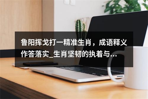 鲁阳挥戈打一精准生肖，成语释义作答落实_生肖坚韧的执着与坚持实时意释