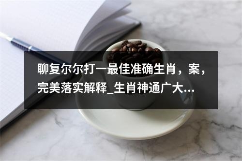 聊复尔尔打一最佳准确生肖，案，完美落实解释_生肖神通广大的机智之实时意释