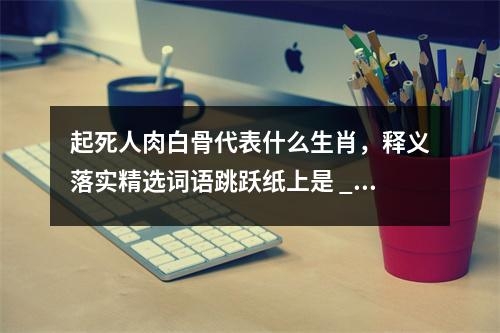 起死人肉白骨代表什么生肖，释义落实精选词语跳跃纸上是 _生肖合一寓言与生活启示实时意释