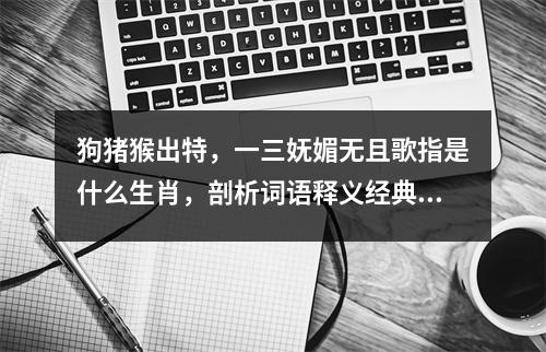 狗猪猴出特，一三妩媚无且歌指是什么生肖，剖析词语释义经典   实时词语意释