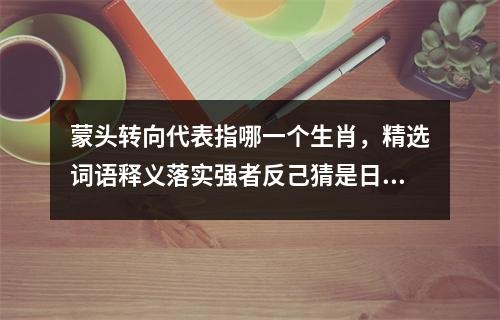 蒙头转向代表指哪一个生肖，精选词语释义落实强者反己猜是日_生肖勇猛果断的守护者实时意释