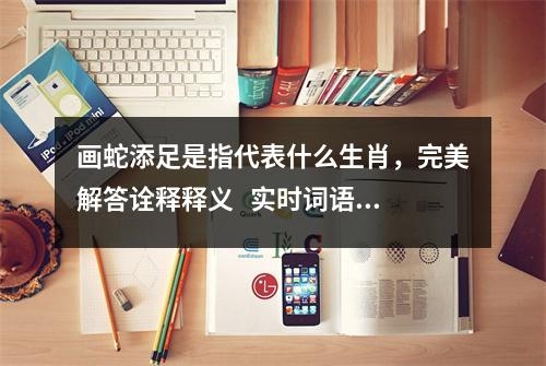 画蛇添足是指代表什么生肖，完美解答诠释释义   实时词语意释