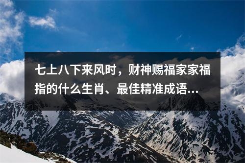 七上八下来风时，财神赐福家家福指的什么生肖、最佳精准成语释义解释_生肖的神秘寓意实时意释