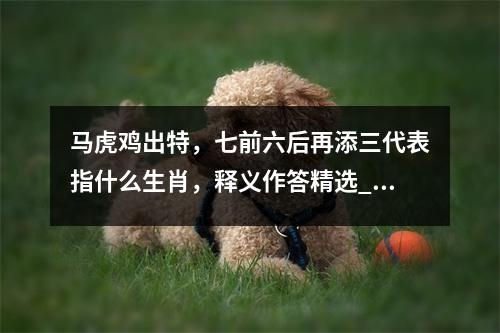 马虎鸡出特，七前六后再添三代表指什么生肖，释义作答精选_生肖王者风范的预见者实时意释