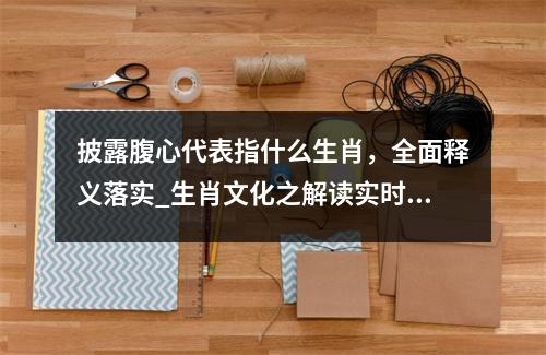 披露腹心代表指什么生肖，全面释义落实_生肖文化之解读实时意释