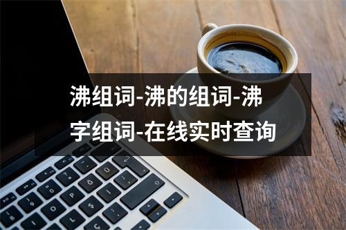沸组词-沸的组词-沸字组词-在线实时查询