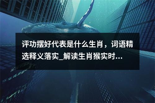 评功摆好代表是什么生肖，词语精选释义落实_解读生肖猴实时意释