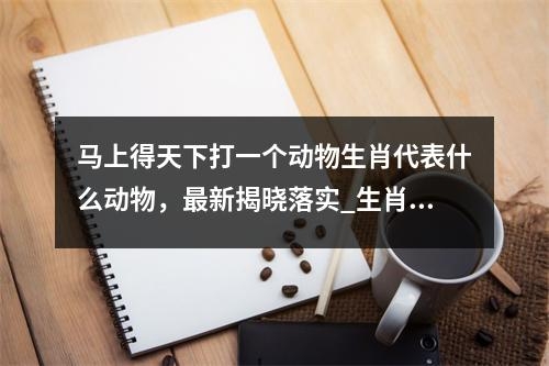 马上得天下打一个动物生肖代表什么动物，最新揭晓落实_生肖活泼与心旷神怡实时意释