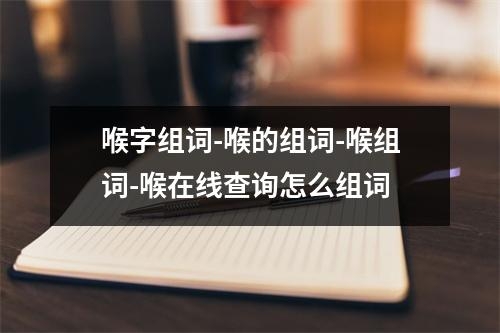 喉字组词-喉的组词-喉组词-喉在线查询怎么组词