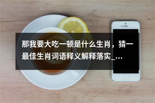 那我要大吃一顿是什么生肖，猜一最佳生肖词语释义解释落实_生肖智慧抉择的商界智者实时意释