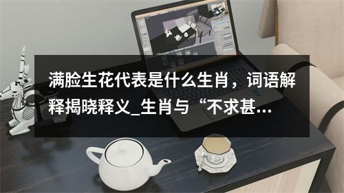满脸生花代表是什么生肖，词语解释揭晓释义_生肖与“不求甚解”的关联实时意释