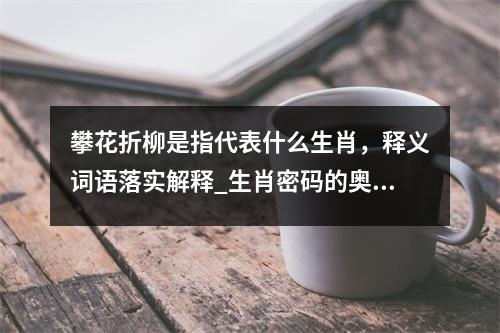 攀花折柳是指代表什么生肖，释义词语落实解释_生肖密码的奥秘揭示实时意释