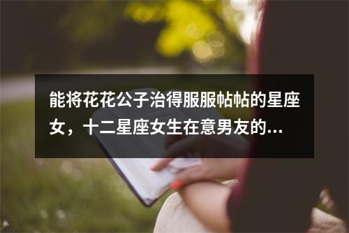 能将花花公子治得服服帖帖的星座女，十二星座女生在意男友的家庭状况吗？实时意释