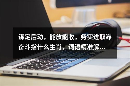 谋定后动，能放能收，务实进取靠奋斗指什么生肖，词语精准解释释义_生肖灵动狡猾难敌众志成城实时意释