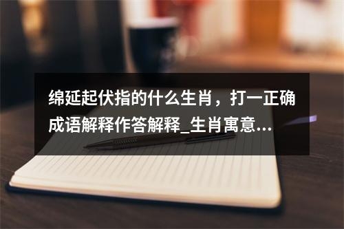 绵延起伏指的什么生肖，打一正确成语解释作答解释_生肖寓意的深刻解读实时意释