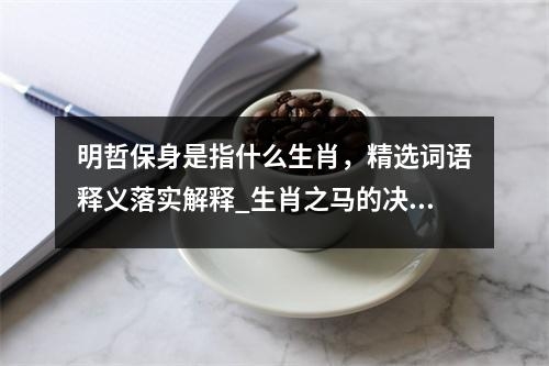 明哲保身是指什么生肖，精选词语释义落实解释_生肖之马的决断与行动力实时意释
