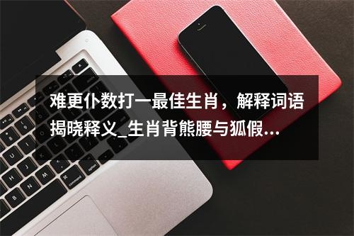 难更仆数打一最佳生肖，解释词语揭晓释义_生肖背熊腰与狐假威实时意释