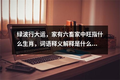绿波行大运，家有六畜家中旺指什么生肖，词语释义解释是什么生肖， _生肖成语中的坚韧与力量实时意释