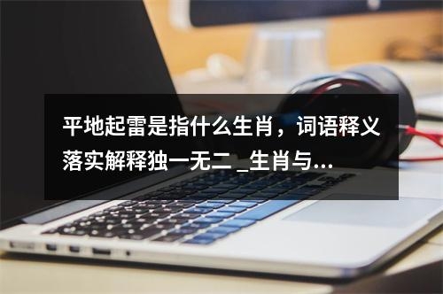 平地起雷是指什么生肖，词语释义落实解释独一无二 _生肖与不求甚解的关联实时意释