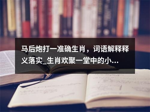马后炮打一准确生肖，词语解释释义落实_生肖欢聚一堂中的小秘密实时意释