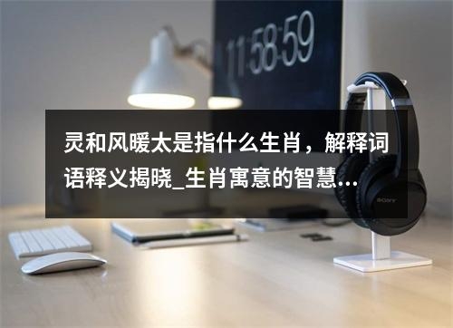 灵和风暖太是指什么生肖，解释词语释义揭晓_生肖寓意的智慧结晶实时意释