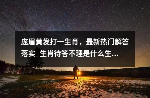 庞眉黄发打一生肖，最新热门解答落实_生肖待答不理是什么生肖实时意释