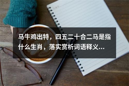 马牛鸡出特，四五二十合二马是指什么生肖，落实赏析词语释义_生肖忠诚静默实时意释