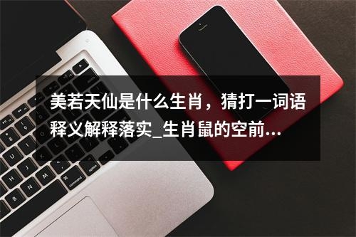 美若天仙是什么生肖，猜打一词语释义解释落实_生肖鼠的空前绝后实时意释