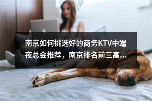 南京如何挑选好的商务KTV中端夜总会推荐，南京排名前三高档的商务ktv推荐—值得了解！实时意释