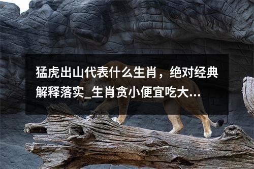 猛虎出山代表什么生肖，绝对经典解释落实_生肖贪小便宜吃大亏实时意释