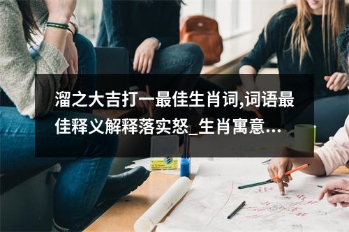 溜之大吉打一最佳生肖词,词语最佳释义解释落实怒_生肖寓意的深邃解读实时意释