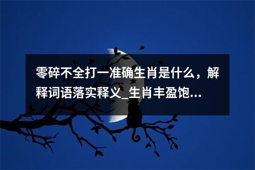 零碎不全打一准确生肖是什么，解释词语落实释义_生肖丰盈饱满的墨者实时意释