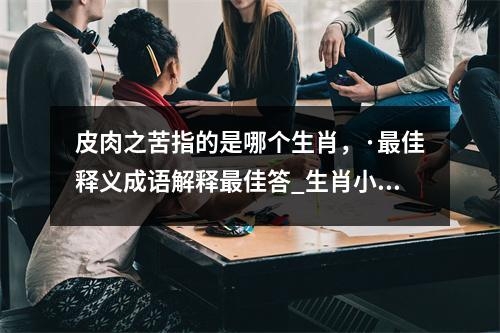 皮肉之苦指的是哪个生肖，·最佳释义成语解释最佳答_生肖小才大用之实时意释