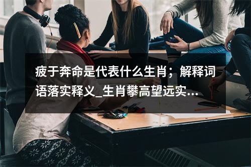 疲于奔命是代表什么生肖；解释词语落实释义_生肖攀高望远实时意释