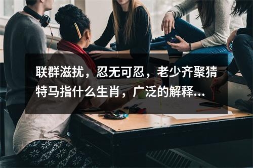 联群滋扰，忍无可忍，老少齐聚猜特马指什么生肖，广泛的解释落实支持计划_生肖腾跃的伙伴实时意释
