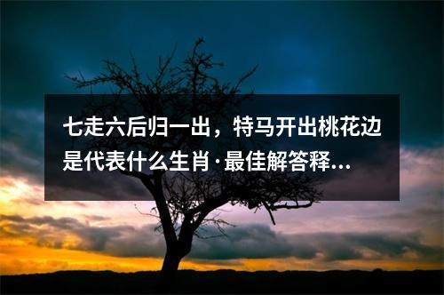七走六后归一出，特马开出桃花边是代表什么生肖·最佳解答释义成语_生肖解读与成语释义探讨实时意释