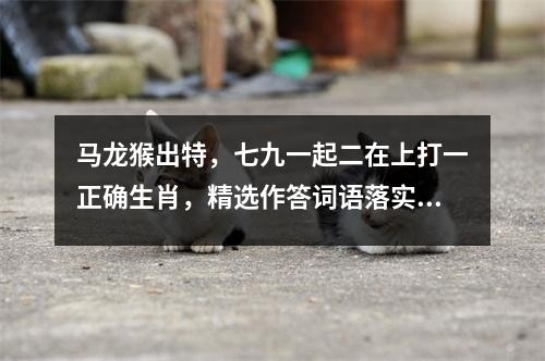 马龙猴出特，七九一起二在上打一正确生肖，精选作答词语落实_生肖羊的慈爱特质实时意释