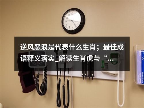 逆风恶浪是代表什么生肖；最佳成语释义落实_解读生肖虎与“青黄不接”实时意释
