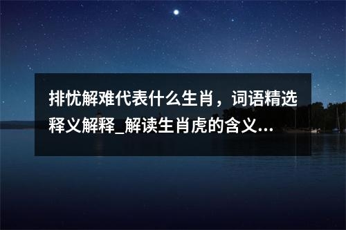 排忧解难代表什么生肖，词语精选释义解释_解读生肖虎的含义实时意释