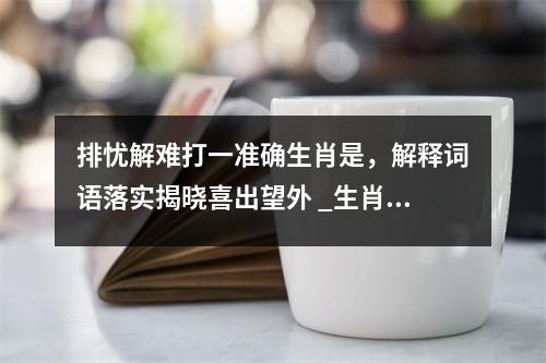 排忧解难打一准确生肖是，解释词语落实揭晓喜出望外 _生肖孜孜以求的雄心壮志实时意释