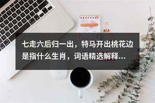 七走六后归一出，特马开出桃花边是指什么生肖，词语精选解释落实_生肖传说中的强者实时意释